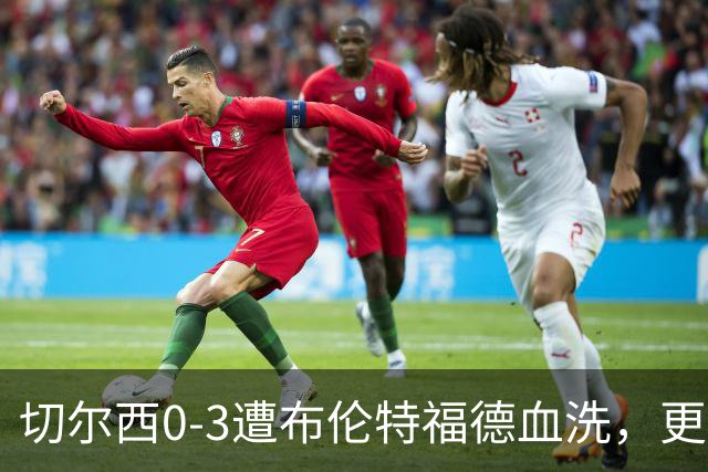 切尔西0-3遭布伦特福德血洗，更衣室矛盾爆发，阿隆索无奈